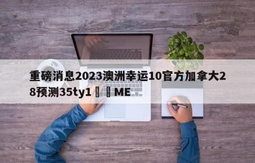 重磅消息2023澳洲幸运10官方加拿大28预测35ty1﻿•ME