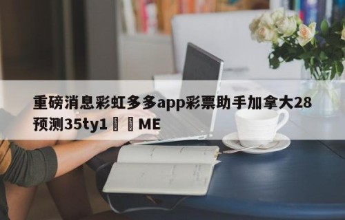 重磅消息彩虹多多app彩票助手加拿大28预测35ty1﻿•ME