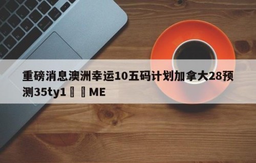 重磅消息澳洲幸运10五码计划加拿大28预测35ty1﻿•ME