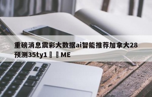 重磅消息震彩大数据ai智能推荐加拿大28预测35ty1﻿•ME